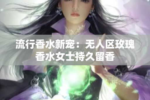 流行香水新宠：无人区玫瑰香水女士持久留香