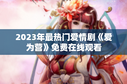 2023年最热门爱情剧《爱为营》免费在线观看