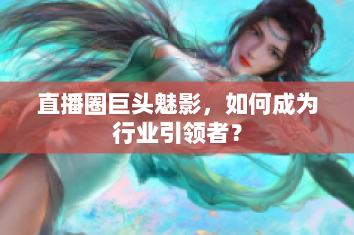 直播圈巨头魅影，如何成为行业引领者？