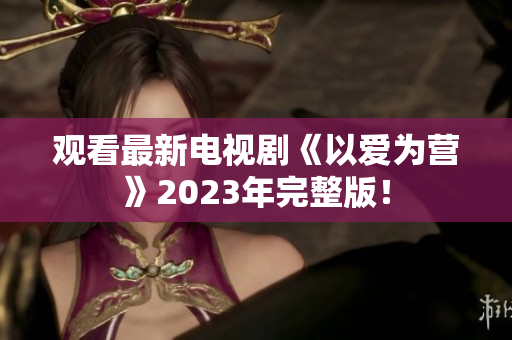 观看最新电视剧《以爱为营》2023年完整版！