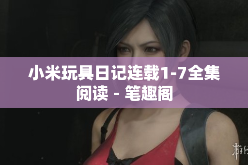 小米玩具日记连载1-7全集阅读 - 笔趣阁