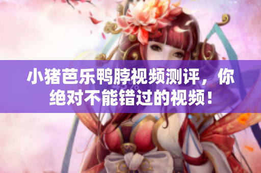 小猪芭乐鸭脖视频测评，你绝对不能错过的视频！