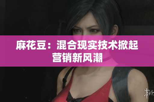 麻花豆：混合现实技术掀起营销新风潮