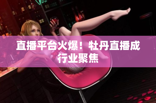 直播平台火爆！牡丹直播成行业聚焦