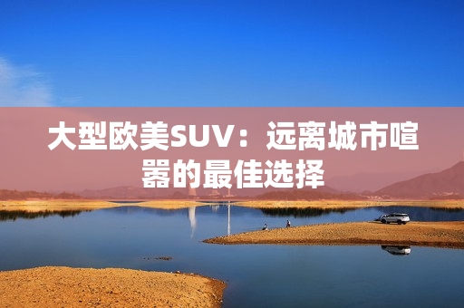 大型欧美SUV：远离城市喧嚣的最佳选择