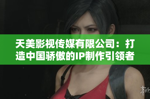 天美影视传媒有限公司：打造中国骄傲的IP制作引领者