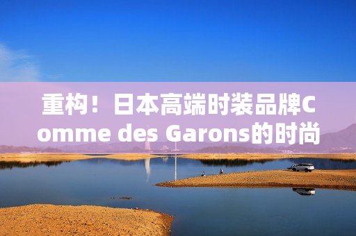 重构！日本高端时装品牌Comme des Garons的时尚美学