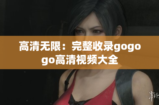 高清无限：完整收录gogogo高清视频大全