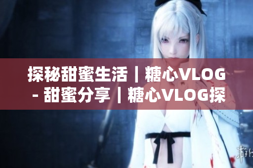 探秘甜蜜生活｜糖心VLOG - 甜蜜分享｜糖心VLOG探秘生活