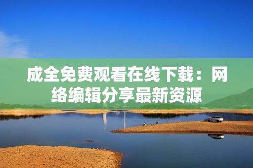 成全免费观看在线下载：网络编辑分享最新资源