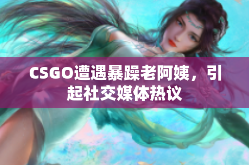 CSGO遭遇暴躁老阿姨，引起社交媒体热议