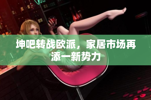 坤吧转战欧派，家居市场再添一新势力
