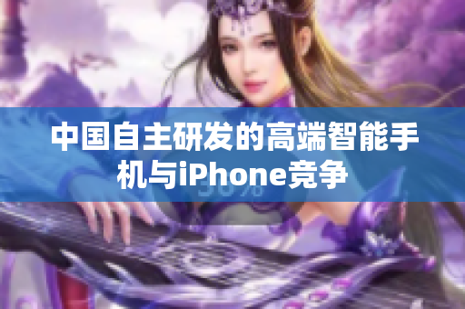 中国自主研发的高端智能手机与iPhone竞争
