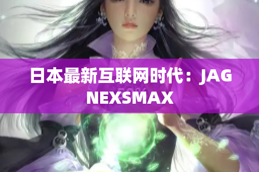 日本最新互联网时代：JAGNEXSMAX