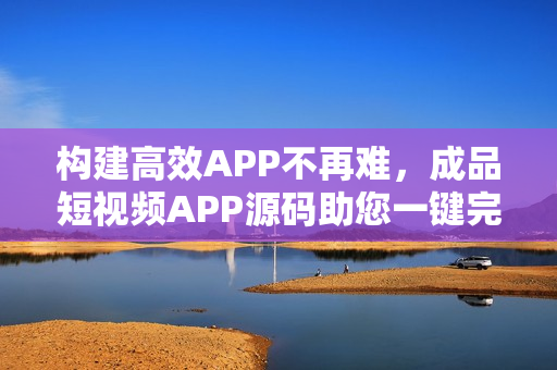 构建高效APP不再难，成品短视频APP源码助您一键完成
