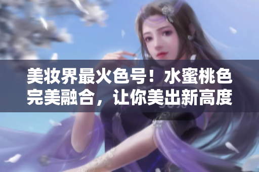 美妆界最火色号！水蜜桃色完美融合，让你美出新高度