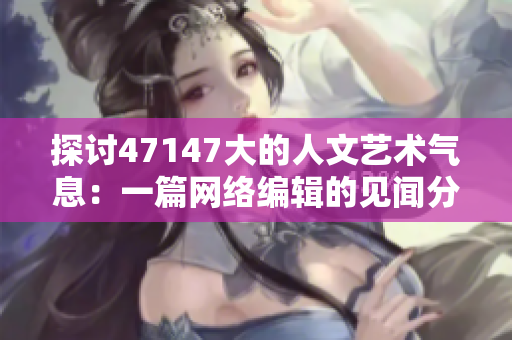 探讨47147大的人文艺术气息：一篇网络编辑的见闻分享