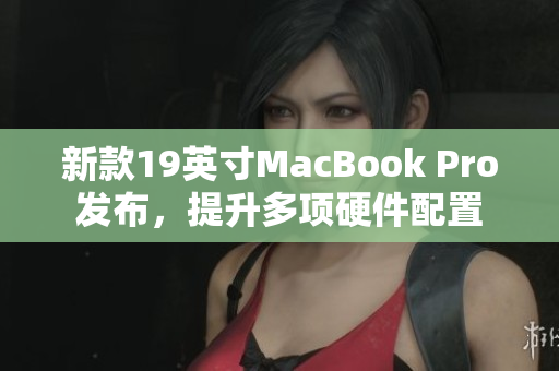 新款19英寸MacBook Pro发布，提升多项硬件配置