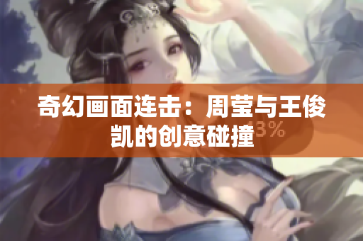 奇幻画面连击：周莹与王俊凯的创意碰撞