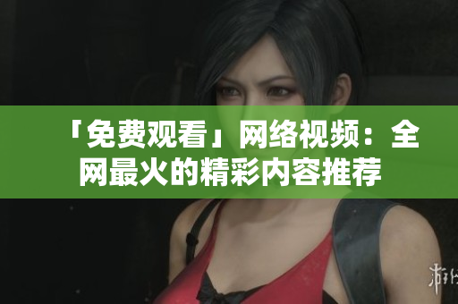 「免费观看」网络视频：全网最火的精彩内容推荐