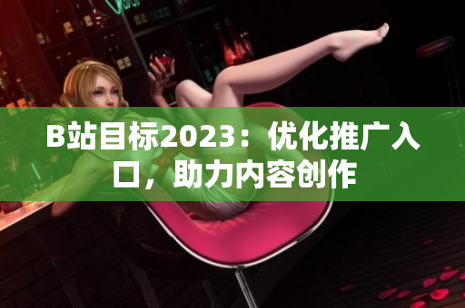 B站目标2023：优化推广入口，助力内容创作