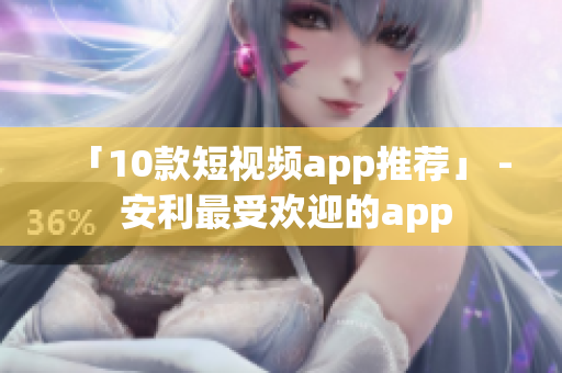 「10款短视频app推荐」 - 安利最受欢迎的app