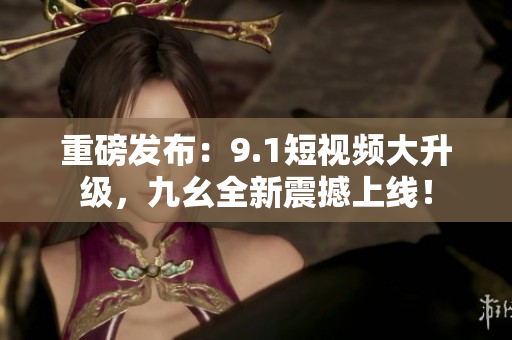 重磅发布：9.1短视频大升级，九幺全新震撼上线！