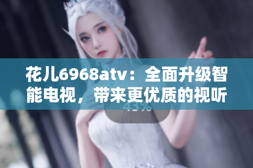 花儿6968atv：全面升级智能电视，带来更优质的视听体验