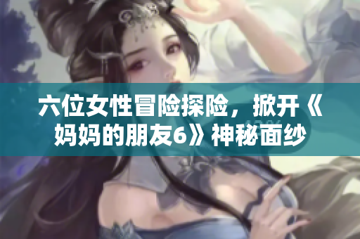 六位女性冒险探险，掀开《妈妈的朋友6》神秘面纱