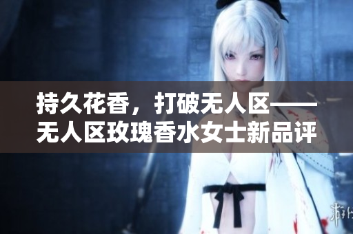 持久花香，打破无人区——无人区玫瑰香水女士新品评测