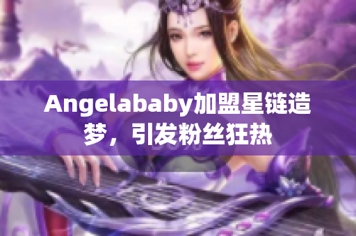 Angelababy加盟星链造梦，引发粉丝狂热
