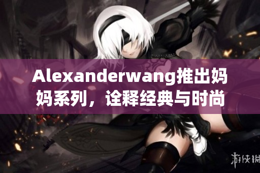 Alexanderwang推出妈妈系列，诠释经典与时尚