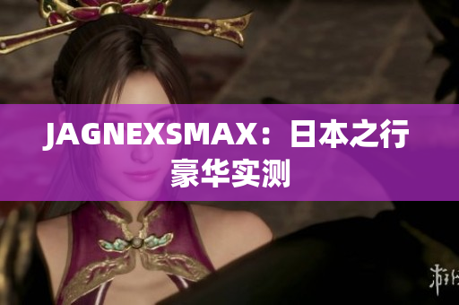 JAGNEXSMAX：日本之行豪华实测