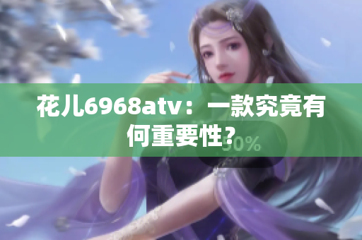 花儿6968atv：一款究竟有何重要性？