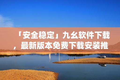 「安全稳定」九幺软件下载，最新版本免费下载安装推荐)