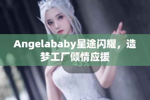 Angelababy星途闪耀，造梦工厂倾情应援