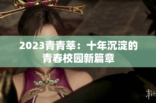 2023青青莘：十年沉淀的青春校园新篇章