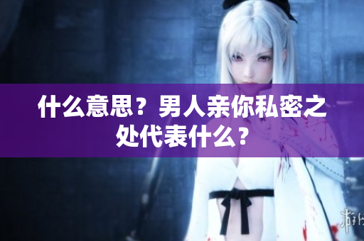 什么意思？男人亲你私密之处代表什么？