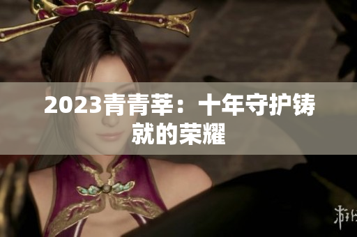 2023青青莘：十年守护铸就的荣耀