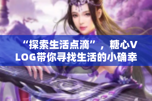 “探索生活点滴”，糖心VLOG带你寻找生活的小确幸