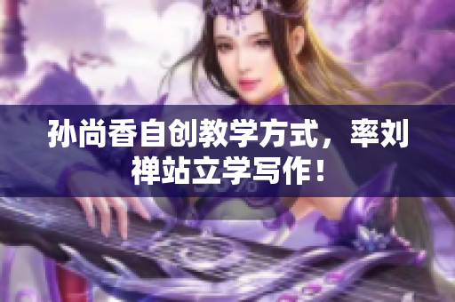 孙尚香自创教学方式，率刘禅站立学写作！