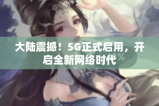 大陆震撼！5G正式启用，开启全新网络时代