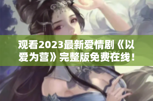 观看2023最新爱情剧《以爱为营》完整版免费在线！