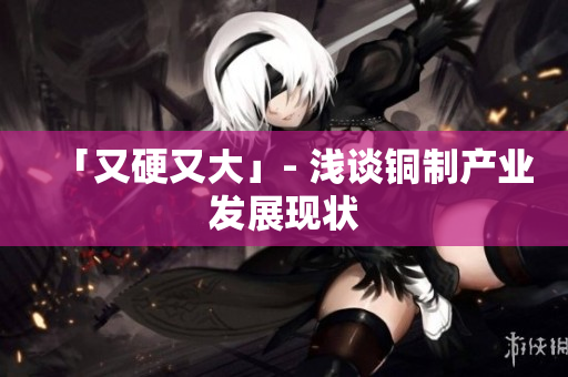 「又硬又大」- 浅谈铜制产业发展现状