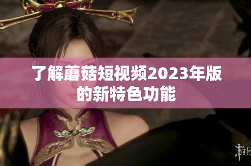 了解蘑菇短视频2023年版的新特色功能