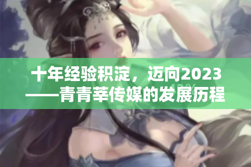 十年经验积淀，迈向2023——青青莘传媒的发展历程