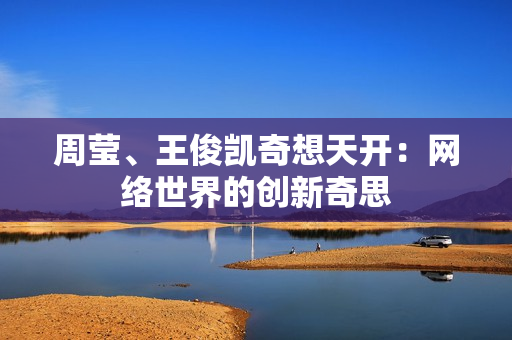 周莹、王俊凯奇想天开：网络世界的创新奇思