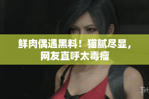 鲜肉偶遇黑料！猫腻尽显，网友直呼太毒瘤