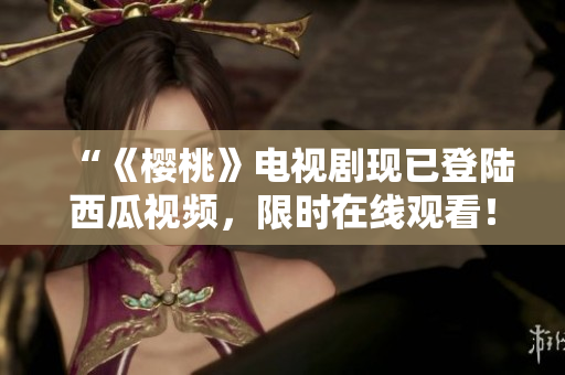 “《樱桃》电视剧现已登陆西瓜视频，限时在线观看！”