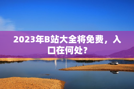 2023年B站大全将免费，入口在何处？